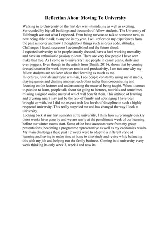 Reflection About Moving To University
Walking in to University on the first day was intimidating as well as exciting.
Surrounded by big tall buildings and thousands of fellow students. The University of
Edinburgh was not what I expected. From being nervous to talk to someone new, to
now being able to talk to anyone in my year. I will reflect on my experiences from
the past semester and how I thoughtabout things such as dress code, attitudes.
Challenges I faced, successes I accomplished and the future ahead.
I expected university to be people smartly dressed, have a hard working mentality
and have an enthusiastic passion to learn. There are very few people I have seen
make that true. As I come in to university I see people in casual jeans, shirts and
even joggers. Even though in the article from (Smith, 2016), shows that by coming
dressed smarter for work improves results and productivity, I am not sure why my
fellow students are not keen about their learning as much as me.
In lectures, tutorials and topic seminars, I see people constantly using social media,
playing games and chatting amongst each other rather than concentrating and
focusing on the lecturer and understanding the material being taught. When it comes
to passion to learn, people talk about not going to lectures, tutorials and sometimes
missing assigned online material which will benefit them. This attitude of learning
and dressing smart may just be the type of family and upbringing I have been
brought up with, but I did not expect such low levels of discipline in such a highly
respected university. This really surprised me and has changed the way I look at
university.
Looking back at my first semester at the university, I think how surprisingly quickly
these weeks have gone by and we are nearly at the penultimate week of our learning
before our winter exams start. Some of the best successes were from my group
presentations, becoming a programme representative as well as my economics results.
My main challenges these past 12 weeks were to adapt to a different style of
learning and having to make time at home to also study and revise while balancing
this with my job and helping run the family business. Coming in to university every
week thinking its only week 3, week 4 and now its
 
