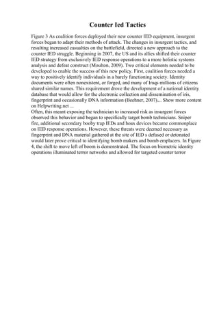 Counter Ied Tactics
Figure 3 As coalition forces deployed their new counter IED equipment, insurgent
forces began to adapt their methods of attack. The changes in insurgent tactics, and
resulting increased casualties on the battlefield, directed a new approach to the
counter IED struggle. Beginning in 2007, the US and its allies shifted their counter
IED strategy from exclusively IED response operations to a more holistic systems
analysis and defeat construct (Moulton, 2009). Two critical elements needed to be
developed to enable the success of this new policy. First, coalition forces needed a
way to positively identify individuals in a barely functioning society. Identity
documents were often nonexistent, or forged, and many of Iraqs millions of citizens
shared similar names. This requirement drove the development of a national identity
database that would allow for the electronic collection and dissemination of iris,
fingerprint and occasionally DNA information (Beehner, 2007).... Show more content
on Helpwriting.net ...
Often, this meant exposing the technician to increased risk as insurgent forces
observed this behavior and began to specifically target bomb technicians. Sniper
fire, additional secondary booby trap IEDs and hoax devices became commonplace
on IED response operations. However, these threats were deemed necessary as
fingerprint and DNA material gathered at the site of IED s defused or detonated
would later prove critical to identifying bomb makers and bomb emplacers. In Figure
4, the shift to move left of boom is demonstrated. The focus on biometric identity
operations illuminated terror networks and allowed for targeted counter terror
 