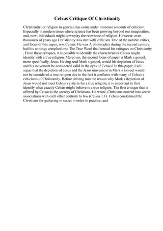 Celsus Critique Of Christianity
Christianity, or religion in general, has come under immense amounts of criticism.
Especially in modern times where science has been growing beyond our imagination,
and, now, individuals might downplay the relevance of religion. However, even
thousands of years ago Christianity was met with criticism. One of the notable critics,
and focus of this paper, was Celsus. He was A philosopher during the second century,
had his writings complied into The True Word that housed his critiques on Christianity
. From these critiques, it is possible to identify the characteristics Celsus might
identity with a true religion. Moreover, the second focus of paper is Mark s gospel,
more specifically, Jesus. Having read Mark s gospel, would his depiction of Jesus
and his movement be considered valid in the eyes of Celsus? In this paper, I will
argue that the depiction of Jesus and the Jesus movement in Mark s Gospel would
not be considered a true religion due to the fact it conflates with many of Celsus s
criticisms of Christianity. Before delving into the reason why Mark s depiction of
Jesus would not meet Celsus s criteria for a true religion, it is important to first
identify what exactly Celsus might believe is a true religion. The first critique that is
offered by Celsus is the secrecy of Christians. He wrote, Christians entered into secret
associations with each other contrary to law (Celsus 1.1). Celsus condemned the
Christians for gathering in secret in order to practice, and
 