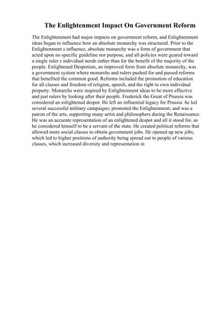The Enlightenment Impact On Government Reform
The Enlightenment had major impacts on government reform, and Enlightenment
ideas began to influence how an absolute monarchy was structured. Prior to the
Enlightenment s influence, absolute monarchy was a form of government that
acted upon no specific guideline nor purpose, and all policies were geared toward
a single ruler s individual needs rather than for the benefit of the majority of the
people. Enlightened Despotism, an improved form from absolute monarchy, was
a government system where monarchs and rulers pushed for and passed reforms
that benefited the common good. Reforms included the promotion of education
for all classes and freedom of religion, speech, and the right to own individual
property. Monarchs were inspired by Enlightenment ideas to be more effective
and just rulers by looking after their people. Frederick the Great of Prussia was
considered an enlightened despot. He left an influential legacy for Prussia: he led
several successful military campaigns; promoted the Enlightenment; and was a
patron of the arts, supporting many artist and philosophers during the Renaissance.
He was an accurate representation of an enlightened despot and all it stood for, as
he considered himself to be a servant of the state. He created political reforms that
allowed more social classes to obtain government jobs. He opened up new jobs,
which led to higher positions of authority being spread out to people of various
classes, which increased diversity and representation in
 