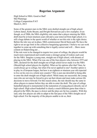 Rogerian Argument
High School to NBA: Good or Bad?
Mel Plantenga
College Composition P.4/5
March 6, 2013
Some of the greatest stars in the NBA were drafted straight out of high school.
Lebron James, Kobe Bryant, and Dwight Howard are just a few examples. Even
though, as of 2006, the NBA eligibility rule states that a player entering the NBA
draft must be at least nineteen years old and a year removed from high school, it is
still a huge debate in the sports world of whether or not this rule is the right choice.
Before the rule was set in place, NBA commissioner David Stern said, We have the
right to set an age limit in the collective bargaining agreement. I believe we can work
together to come up with something that is legally correct and will ... Show more
content on Helpwriting.net ...
If the rule were to be changed to require two years of college, the players would be
much more experienced and would create a stronger group of rookies each year
for the NBA. Imagine a young man, straight out of high school, with dreams of
playing in the NBA. What if he was one of the four players who, between 1975 and
2001, declared for the draft straight out of high school never made it to the NBA
(Should high school players be eligible). What are his options after that? Sure, he
could always go to college, but what if he never applied to one? Another option is
to play in a European league, but how is an eighteen or nineteen year old expected
to live on his own in a whole new country? This is just one downfall to being able
to enter the draft straight out of high school. While many are successful, the young
men who are not may be forced to give up their dream and must make serious life
decisions to move forward. For this reason alone, the rule should stay the same to
allow players to mature before they are able to enter the draft. The year of college
basketball played is monumental in the maturation of young players directly out of
high school. High school basketball is clearly a much different game than what is
played in the NBA; the pace is slower and the plays are far less complex. With this
said, only few players are able to adapt to the fast pace of the NBA straight out of
high school. For the majority of the players unable to do so, their
 