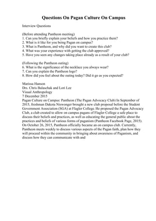Questions On Pagan Culture On Campus
Interview Questions
(Before attending Pantheon meeting)
1. Can you briefly explain your beliefs and how you practice them?
2. What is it like for you being Pagan on campus?
3. What is Pantheon, and why did you want to create this club?
4. What was your experience with getting the club approved?
5. Have you seen any changes taking place already as a result of your club?
(Following the Pantheon outing)
6. What is the significance of the necklace you always wear?
7. Can you explain the Pantheon logo?
8. How did you feel about the outing today? Did it go as you expected?
Marissa Hanson
Drs. Chris Balaschak and Lori Lee
Visual Anthropology
7 December 2015
Pagan Culture on Campus: Pantheon (The Pagan Advocacy Club) In September of
2015, freshman Dakota Niswonger brought a new club proposal before the Student
Government Association (SGA) at Flagler College. He proposed the Pagan Advocacy
Club, a club created to allow on campus pagans of Flagler College a safe place to
discuss their beliefs and practices, as well as educating the general public about the
practices and beliefs of various forms of paganism (Pantheon Facebook Page, 2015).
On October 26, 2015, Pantheon officially became an on campus club. Currently,
Pantheon meets weekly to discuss various aspects of the Pagan faith, plan how they
will proceed within the community in bringing about awareness of Paganism, and
discuss how they can communicate with and
 