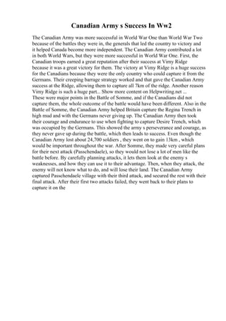 Canadian Army s Success In Ww2
The Canadian Army was more successful in World War One than World War Two
because of the battles they were in, the generals that led the country to victory and
it helped Canada become more independent. The Canadian Army contributed a lot
in both World Wars, but they were more successful in World War One. First, the
Canadian troops earned a great reputation after their success at Vimy Ridge
because it was a great victory for them. The victory at Vimy Ridge is a huge success
for the Canadians because they were the only country who could capture it from the
Germans. Their creeping barrage strategy worked and that gave the Canadian Army
success at the Ridge, allowing them to capture all 7km of the ridge. Another reason
Vimy Ridge is such a huge part... Show more content on Helpwriting.net ...
These were major points in the Battle of Somme, and if the Canadians did not
capture them, the whole outcome of the battle would have been different. Also in the
Battle of Somme, the Canadian Army helped Britain capture the Regina Trench in
high mud and with the Germans never giving up. The Canadian Army then took
their courage and endurance to use when fighting to capture Desire Trench, which
was occupied by the Germans. This showed the army s perseverance and courage, as
they never gave up during the battle, which then leads to success. Even though the
Canadian Army lost about 24,700 soldiers , they went on to gain 13km , which
would be important throughout the war. After Somme, they made very careful plans
for their next attack (Passchendaele), so they would not lose a lot of men like the
battle before. By carefully planning attacks, it lets them look at the enemy s
weaknesses, and how they can use it to their advantage. Then, when they attack, the
enemy will not know what to do, and will lose their land. The Canadian Army
captured Passchendaele village with their third attack, and secured the rest with their
final attack. After their first two attacks failed, they went back to their plans to
capture it on the
 