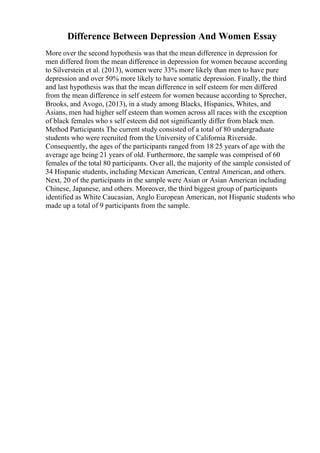 Difference Between Depression And Women Essay
More over the second hypothesis was that the mean difference in depression for
men differed from the mean difference in depression for women because according
to Silverstein et al. (2013), women were 33% more likely than men to have pure
depression and over 50% more likely to have somatic depression. Finally, the third
and last hypothesis was that the mean difference in self esteem for men differed
from the mean difference in self esteem for women because according to Sprecher,
Brooks, and Avogo, (2013), in a study among Blacks, Hispanics, Whites, and
Asians, men had higher self esteem than women across all races with the exception
of black females who s self esteem did not significantly differ from black men.
Method Participants The current study consisted of a total of 80 undergraduate
students who were recruited from the University of California Riverside.
Consequently, the ages of the participants ranged from 18 25 years of age with the
average age being 21 years of old. Furthermore, the sample was comprised of 60
females of the total 80 participants. Over all, the majority of the sample consisted of
34 Hispanic students, including Mexican American, Central American, and others.
Next, 20 of the participants in the sample were Asian or Asian American including
Chinese, Japanese, and others. Moreover, the third biggest group of participants
identified as White Caucasian, Anglo European American, not Hispanic students who
made up a total of 9 participants from the sample.
 