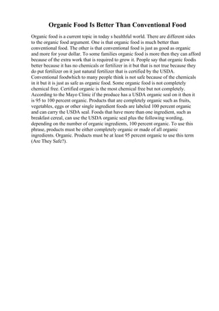 Organic Food Is Better Than Conventional Food
Organic food is a current topic in today s healthful world. There are different sides
to the organic food argument. One is that organic food is much better than
conventional food. The other is that conventional food is just as good as organic
and more for your dollar. To some families organic food is more then they can afford
because of the extra work that is required to grow it. People say that organic foodis
better because it has no chemicals or fertilizer in it but that is not true because they
do put fertilizer on it just natural fertilizer that is certified by the USDA.
Conventional foodwhich to many people think is not safe because of the chemicals
in it but it is just as safe as organic food. Some organic food is not completely
chemical free. Certified organic is the most chemical free but not completely.
According to the Mayo Clinic if the produce has a USDA organic seal on it then it
is 95 to 100 percent organic. Products that are completely organic such as fruits,
vegetables, eggs or other single ingredient foods are labeled 100 percent organic
and can carry the USDA seal. Foods that have more than one ingredient, such as
breakfast cereal, can use the USDA organic seal plus the following wording,
depending on the number of organic ingredients, 100 percent organic. To use this
phrase, products must be either completely organic or made of all organic
ingredients. Organic. Products must be at least 95 percent organic to use this term
(Are They Safe?).
 