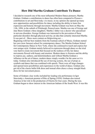 How Did Martha Graham Contribute To Dance
I decided to research one of the most influential Modern Dance pioneers; Martha
Graham. Graham s contributions to dance has often been compared to Picasso s
contributions to art and Stravinsky s to music; in my opinion she opened up many
new opportunities and possibilities for dance including the ability to learn free
expression and honesty through movement. Martha Graham was born on May the
11th, 1894, in the suburb of Pittsburgh, Pennsylvania. Martha was one of George and
Jane Beers Graham s three daughters. Martha s father was a doctor who specialised
in nervous disorders. George Graham was interested in the prevention of these
particular disorders through physical activity; an idea that certainly interested Martha.
It was part of... Show more content on Helpwriting.net ...
Beginning with her best students from the Eastman school of Music, Graham started
her own (now famous) school for contemporary dance; The Martha Graham School
for Contemporary Dance in New York, where she continued to teach and express her
own unique style. Graham mainly believed in expression through dance so she tried
very hard to create movement that focused on the realness of life; her dance
movements flowed with beauty and emotion. Modern dance is freeness and the ability
to express joy, sadness, and determinedness and without Martha Graham s
influence on the art of dance, modern dance simply wouldn t be the same as it is
today. Graham also introduced the use of moving scenery, the use of props as
symbols and dance that was combined with speech. These were all large changes
and opened more possibilities and experiences to the world of dance. Graham also
got rid of the classic ballet folk dress and instead often chose a classy straight black
dress for her movement pieces.
Some of Graham s key works included her leading role performance in Igor
Stravinsky s American premier of Rite of Spring (1930). Graham also toured
America in her role in the production of Electra for four years. During the tour,
Graham began to show interest in the American Indians of the South West. It was this
 