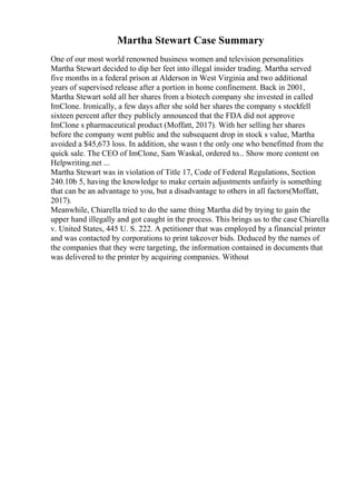 Martha Stewart Case Summary
One of our most world renowned business women and television personalities
Martha Stewart decided to dip her feet into illegal insider trading. Martha served
five months in a federal prison at Alderson in West Virginia and two additional
years of supervised release after a portion in home confinement. Back in 2001,
Martha Stewart sold all her shares from a biotech company she invested in called
ImClone. Ironically, a few days after she sold her shares the company s stockfell
sixteen percent after they publicly announced that the FDA did not approve
ImClone s pharmaceutical product (Moffatt, 2017). With her selling her shares
before the company went public and the subsequent drop in stock s value, Martha
avoided a $45,673 loss. In addition, she wasn t the only one who benefitted from the
quick sale. The CEO of ImClone, Sam Waskal, ordered to... Show more content on
Helpwriting.net ...
Martha Stewart was in violation of Title 17, Code of Federal Regulations, Section
240.10b 5, having the knowledge to make certain adjustments unfairly is something
that can be an advantage to you, but a disadvantage to others in all factors(Moffatt,
2017).
Meanwhile, Chiarella tried to do the same thing Martha did by trying to gain the
upper hand illegally and got caught in the process. This brings us to the case Chiarella
v. United States, 445 U. S. 222. A petitioner that was employed by a financial printer
and was contacted by corporations to print takeover bids. Deduced by the names of
the companies that they were targeting, the information contained in documents that
was delivered to the printer by acquiring companies. Without
 