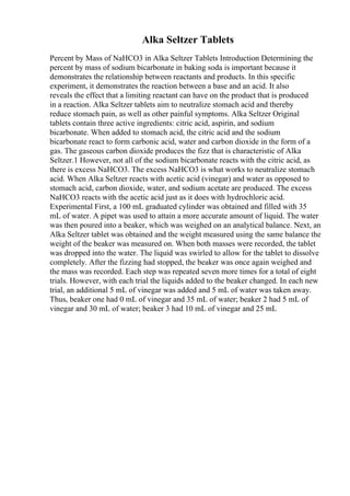 Alka Seltzer Tablets
Percent by Mass of NaHCO3 in Alka Seltzer Tablets Introduction Determining the
percent by mass of sodium bicarbonate in baking soda is important because it
demonstrates the relationship between reactants and products. In this specific
experiment, it demonstrates the reaction between a base and an acid. It also
reveals the effect that a limiting reactant can have on the product that is produced
in a reaction. Alka Seltzer tablets aim to neutralize stomach acid and thereby
reduce stomach pain, as well as other painful symptoms. Alka Seltzer Original
tablets contain three active ingredients: citric acid, aspirin, and sodium
bicarbonate. When added to stomach acid, the citric acid and the sodium
bicarbonate react to form carbonic acid, water and carbon dioxide in the form of a
gas. The gaseous carbon dioxide produces the fizz that is characteristic of Alka
Seltzer.1 However, not all of the sodium bicarbonate reacts with the citric acid, as
there is excess NaHCO3. The excess NaHCO3 is what works to neutralize stomach
acid. When Alka Seltzer reacts with acetic acid (vinegar) and water as opposed to
stomach acid, carbon dioxide, water, and sodium acetate are produced. The excess
NaHCO3 reacts with the acetic acid just as it does with hydrochloric acid.
Experimental First, a 100 mL graduated cylinder was obtained and filled with 35
mL of water. A pipet was used to attain a more accurate amount of liquid. The water
was then poured into a beaker, which was weighed on an analytical balance. Next, an
Alka Seltzer tablet was obtained and the weight measured using the same balance the
weight of the beaker was measured on. When both masses were recorded, the tablet
was dropped into the water. The liquid was swirled to allow for the tablet to dissolve
completely. After the fizzing had stopped, the beaker was once again weighed and
the mass was recorded. Each step was repeated seven more times for a total of eight
trials. However, with each trial the liquids added to the beaker changed. In each new
trial, an additional 5 mL of vinegar was added and 5 mL of water was taken away.
Thus, beaker one had 0 mL of vinegar and 35 mL of water; beaker 2 had 5 mL of
vinegar and 30 mL of water; beaker 3 had 10 mL of vinegar and 25 mL
 