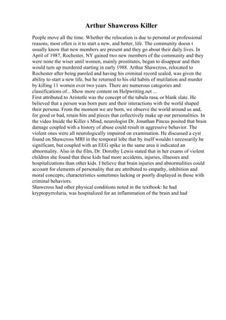 Arthur Shawcross Killer
People move all the time. Whether the relocation is due to personal or professional
reasons, most often is it to start a new, and better, life. The community doesn t
usually know that new members are present and they go about their daily lives. In
April of 1987, Rochester, NY gained two new members of the community and they
were none the wiser until women, mainly prostitutes, began to disappear and then
would turn up murdered starting in early 1988. Arthur Shawcross, relocated to
Rochester after being paroled and having his criminal record sealed, was given the
ability to start a new life, but he returned to his old habits of mutilation and murder
by killing 11 women over two years. There are numerous categories and
classifications of... Show more content on Helpwriting.net ...
First attributed to Aristotle was the concept of the tabula rasa, or blank slate. He
believed that a person was born pure and their interactions with the world shaped
their persona. From the moment we are born, we observe the world around us and,
for good or bad, retain bits and pieces that collectively make up our personalities. In
the video Inside the Killer s Mind, neurologist Dr. Jonathan Pincus posited that brain
damage coupled with a history of abuse could result in aggressive behavior. The
violent ones were all neurologically impaired on examination. He discussed a cyst
found on Shawcross MRI in the temporal lobe that by itself wouldn t necessarily be
significant, but coupled with an EEG spike in the same area it indicated an
abnormality. Also in the film, Dr. Dorothy Lewis stated that in her exams of violent
children she found that these kids had more accidents, injuries, illnesses and
hospitalizations than other kids. I believe that brain injuries and abnormalities could
account for elements of personality that are attributed to empathy, inhibition and
moral concepts; characteristics sometimes lacking or poorly displayed in those with
criminal behaviors.
Shawcross had other physical conditions noted in the textbook: he had
kryptopyrroluria, was hospitalized for an inflammation of the brain and had
 