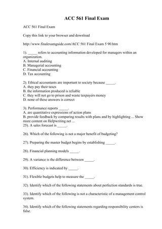 ACC 561 Final Exam
ACC 561 Final Exam
Copy this link to your browser and download
http://www.finalexamguide.com/ACC 561 Final Exam 5 90.htm
1). _____ refers to accounting information developed for managers within an
organization.
A. Internal auditing
B. Managerial accounting
C. Financial accounting
D. Tax accounting
2). Ethical accountants are important to society because _____.
A. they pay their taxes
B. the information produced is reliable
C. they will not go to prison and waste taxpayers money
D. none of these answers is correct
3). Performance reports _____.
A. are quantitative expressions of action plans
B. provide feedback by comparing results with plans and by highlighting ... Show
more content on Helpwriting.net ...
25). A sales forecast is _____.
26). Which of the following is not a major benefit of budgeting?
27). Preparing the master budget begins by establishing _____.
28). Financial planning models _____.
29). A variance is the difference between _____.
30). Efficiency is indicated by _____.
31). Flexible budgets help to measure the _____.
32). Identify which of the following statements about perfection standards is true.
33). Identify which of the following is not a characteristic of a management control
system.
34). Identify which of the following statements regarding responsibility centers is
false.
 