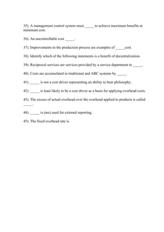 35). A management control system must _____ to achieve maximum benefits at
minimum cost.
36). An uncontrollable cost _____.
37). Improvements in the production process are examples of _____cost.
38). Identify which of the following statements is a benefit of decentralization.
39). Reciprocal services are services provided by a service department to _____.
40). Costs are accumulated in traditional and ABC systems by _____.
41). _____ is not a cost driver representing an ability to bear philosophy.
42). _____ is least likely to be a cost driver as a basis for applying overhead costs.
43). The excess of actual overhead over the overhead applied to products is called
_____.
44). _____ is (are) used for external reporting.
45). The fixed overhead rate is
 