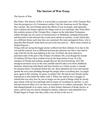 The Sorrow of War Essay
The Sorrow of War
Bao Ninh s The Sorrow of War is a novel that is a personal view of the Vietnam War
from the perspective of a Vietnamese soldier. Like the American novel The things
they carried , this novel brings about the effects of war on people, and especially
how it defeats the human capacity for things such as love and hope. Bao Ninh offers
this realistic picture of the Vietnam War s impact on the individual Vietnamese
soldier through use of a series of reminiscences or flashbacks, jumping backwards
and forwards in time between the events most salient in memory, events which take
on a different theme each time they are examined. His main protagonist Kien, who is
basically Bao himself, looks back not just at his ten years at ... Show more content on
Helpwriting.net ...
Along with not seeing the bigger picture soldiers lost their ordinary lives due to the
war and the contrast was so different between pre and post war that it was hard to
cope with life for the men fighting in the war. For Kien, the most attractive,
persistent echo of the past is the whisper of ordinary life, even though the sounds
of ordinary life have been washed away by the long storms of war. It is the
whispers of friends and ordinary people that are the most horrifying. (63) The
strongest emotions occur as the story unfolds and life takes over from childhood
fantasies, destroying individuals and their families as a whole society is remade
for instance Kien s sweetheart before the war. Kien abandons his lover and instead
spends the next years plodding through the jungle where everything dies. no jungle
grew again in this clearing. No grass, no plants (26). He had no true friends and he
learned not to fear death but rather wish it. When war ends he has a struggle to
rebuild that was once loss, he can no longer see the good of things while he slowly
goes insane with out love and hope and of course no sweetheart to aid him. A very
sad and classical effect of a war that was worthless to its soldiers and people. The war
had changed people in so many ways, as their former character of being sincere, at
peace, and loving was slowly changed to chaotic, indecisive and unhopeful lives.
People began to forget who they really were all due to the war, It
 