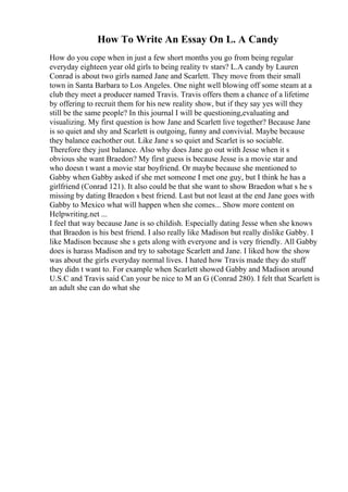 How To Write An Essay On L. A Candy
How do you cope when in just a few short months you go from being regular
everyday eighteen year old girls to being reality tv stars? L.A candy by Lauren
Conrad is about two girls named Jane and Scarlett. They move from their small
town in Santa Barbara to Los Angeles. One night well blowing off some steam at a
club they meet a producer named Travis. Travis offers them a chance of a lifetime
by offering to recruit them for his new reality show, but if they say yes will they
still be the same people? In this journal I will be questioning,evaluating and
visualizing. My first question is how Jane and Scarlett live together? Because Jane
is so quiet and shy and Scarlett is outgoing, funny and convivial. Maybe because
they balance eachother out. Like Jane s so quiet and Scarlet is so sociable.
Therefore they just balance. Also why does Jane go out with Jesse when it s
obvious she want Braedon? My first guess is because Jesse is a movie star and
who doesn t want a movie star boyfriend. Or maybe because she mentioned to
Gabby when Gabby asked if she met someone I met one guy, but I think he has a
girlfriend (Conrad 121). It also could be that she want to show Braedon what s he s
missing by dating Braedon s best friend. Last but not least at the end Jane goes with
Gabby to Mexico what will happen when she comes... Show more content on
Helpwriting.net ...
I feel that way because Jane is so childish. Especially dating Jesse when she knows
that Braedon is his best friend. I also really like Madison but really dislike Gabby. I
like Madison because she s gets along with everyone and is very friendly. All Gabby
does is harass Madison and try to sabotage Scarlett and Jane. I liked how the show
was about the girls everyday normal lives. I hated how Travis made they do stuff
they didn t want to. For example when Scarlett showed Gabby and Madison around
U.S.C and Travis said Can your be nice to M an G (Conrad 280). I felt that Scarlett is
an adult she can do what she
 