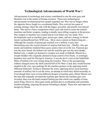 Technological Advancements of World War !
Advancements in technology and science contributed to one the most gory and
bloodiest war in the annals of human existence. These new technological
advancements revolutionized how people regarded war. War was no longer where
the opposite forces fought in a coordinated battle. War evolved into game of
cunning strategy where the side with the bigger, powerful, and smarter toys played
better. This led to a fierce competition where each side tried to create the smarter
machines and better weapons, leading to deadly mass killing weapons in the process.
One weapon or machine was created and an even better one was made. New
developments such as machine guns, poison gas, tanks, and new strategy to thwart
trench warfareaffected how WWI was... Show more content on Helpwriting.net ...
Although the casualty of poison gas reached over a million, it uses start
diminishing once the crucial element of surprise had been lost... (Duffy). Also gas
masks and antidotes rendered these gases useless later on in the war. If poison gas
was the most feared, the barbed wire and the machine gun was the most deadly.
Barbed wire, a simple yet destructive weapon was made in DeKalb, Illinois by a
Joseph Glidden who originally planned to keep control of his flocks. A seemingly
harmless item used for fencing in America, it was the devil s tool on the battlefield.
Miles of barbed wire were strung along the trenches. Then as the unsuspecting
soldiers charged across the shell cratered hell of No Man s Land, they would become
tangled in the wire, easy pickings for the machine gunners in the opposing trench
(Shmoop Editorial). Trying to eliminate the wires, opposing forces used enormous
amounts of artillery fire to cut the wires, an attempt at which they failed miserably at.
Even though there were several different designs of machine guns, Hiram Maxim was
the man that originally invented the machine gun. Before the machine gun were
invented, there was the hand cranked Gatling gun that which was capable of mass
quick firing. However, these guns easily jammed due to overheating and constantly
needed reloading, exposing the person reloading to danger. These new and improved
designs by Hiram
 