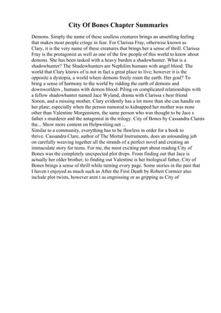 City Of Bones Chapter Summaries
Demons. Simply the name of these soulless creatures brings an unsettling feeling
that makes most people cringe in fear. For Clarissa Fray, otherwise known as
Clary, it is the very name of these creatures that brings her a sense of thrill. Clarissa
Fray is the protagonist as well as one of the few people of this world to know about
demons. She has been tasked with a heavy burden a shadowhunter. What is a
shadowhunter? The Shadowhunters are Nephilim humans with angel blood. The
world that Clary knows of is not in fact a great place to live; however it is the
opposite a dystopia, a world where demons freely roam the earth. Her goal? To
bring a sense of harmony to the world by ridding the earth of demons and
downworlders , humans with demon blood. Piling on complicated relationships with
a fellow shadowhunter named Jace Wyland, drama with Clarissa s best friend
Simon, and a missing mother, Clary evidently has a lot more than she can handle on
her plate; especially when the person rumored to kidnapped her mother was none
other than Valentine Morgenstern, the same person who was thought to be Jace s
father s murderer and the antagonist in the trilogy. City of Bones by Cassandra Clareis
the... Show more content on Helpwriting.net ...
Similar to a community, everything has to be flawless in order for a book to
thrive. Cassandra Clare, author of The Mortal Instruments, does an astounding job
on carefully weaving together all the strands of a perfect novel and creating an
immaculate story for teens. For me, the most exciting part about reading City of
Bones was the completely unexpected plot drops. From finding out that Jace is
actually her older brother, to finding out Valentine is her biological father, City of
Bones brings a sense of thrill while turning every page. Some stories in the past that
I haven t enjoyed as much such as After the First Death by Robert Cormier also
include plot twists, however aren t as engrossing or as gripping as City of
 