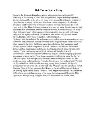Bel Canto Opera Essay
Opera in the Romantic Period was a time when opera changed drastically,
especially in the country of Italy. The recognition of singers as being important,
almost irreplaceable, in the art of bel canto opera changed the idea of a vocalist in
opera forever. A singer s voice was prized and Italian composers, like Rossini,
Donizetti, and Bellini wrote operas and works to showcase the voice, it s color,
range and agility. These Italian composers were moving away from the normal style
of composition of the time, and the composer Rossini, who set the stage for many
other followers. Many of the operas written during this time are still performed
today and are highly acclaimed. For the most part, before Italy became a main
player, France... Show more content on Helpwriting.net ...
No longer was the orchestra the main component to listen to when attending an opera.
Librettists and composers worked extremely close to get the right feel for arias and
other pieces in the story. Bel Canto was a form of singing that was pretty much
defined by three Italian composers: Rossini, Donizetti, and Bellini. These three
composers had huge success in Italy and their operas are still being performed to
this day. These captivating operas like Il barbiere di Sivilglia, Lucia di
lammermoor, and Norma are three of the most popular and challenging operas that
singers can be involved in. These three composers really set the stage for the rise
of Italian opera. Rossini is probably the most popular composer of this era. His
works are many and are extremely popular. Rossini was born in Pesaro in 1792 and
on December15th, 1815 when he was only twenty three years old, he signed a
contract to write an opera for a theater in Rome (Weaver, 11). His childhood friend,
Gertrude Righetti Giorgi, premiered as Rosina in Rossin s Il barbiere di Siviglia,
on opening night for the Nobile Teatro di Torre Argentina (Weaver, 19). Il barbiere
di Siviglia went on to become one of the more famous operas of Rossini s. This
opera went through many struggles, however, because of the similar story
 
