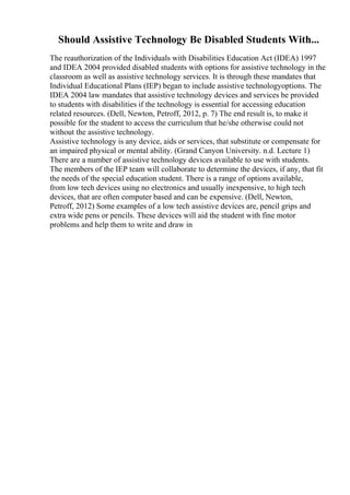 Should Assistive Technology Be Disabled Students With...
The reauthorization of the Individuals with Disabilities Education Act (IDEA) 1997
and IDEA 2004 provided disabled students with options for assistive technology in the
classroom as well as assistive technology services. It is through these mandates that
Individual Educational Plans (IEP) began to include assistive technologyoptions. The
IDEA 2004 law mandates that assistive technology devices and services be provided
to students with disabilities if the technology is essential for accessing education
related resources. (Dell, Newton, Petroff, 2012, p. 7) The end result is, to make it
possible for the student to access the curriculum that he/she otherwise could not
without the assistive technology.
Assistive technology is any device, aids or services, that substitute or compensate for
an impaired physical or mental ability. (Grand Canyon University. n.d. Lecture 1)
There are a number of assistive technology devices available to use with students.
The members of the IEP team will collaborate to determine the devices, if any, that fit
the needs of the special education student. There is a range of options available,
from low tech devices using no electronics and usually inexpensive, to high tech
devices, that are often computer based and can be expensive. (Dell, Newton,
Petroff, 2012) Some examples of a low tech assistive devices are, pencil grips and
extra wide pens or pencils. These devices will aid the student with fine motor
problems and help them to write and draw in
 