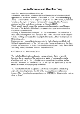 Australia Neotectonic Overflow Essay
Australia s neotectonic evidence and record
No less than three distinct characteristics of neotectonic surface deformation are
apparent in the Australian landmass (Sandiford et al. 2009; Sandiford and Quigley
2009). These include the one at long wave length at a few 1000 s of km, systematize
varieties in the degree of Neogene marine overflow suggest that the Australia
continent has tilted north down, southwest up (Sandiford 2007).
This is actually identify onward the southern Australian margin, where Miocene
limestone of the Nullarbor Plain has been elevated and expose to marine erosion
which develop notable cliffs.
Secondly, at intermediate wavelengths i.e. a few 100 s of km, a few undulations of
about 100 200 m amplitude have created on the 1 10 Ma timescale, which is regular
with the buckling amplitude of the outer part of the earth. ... Show more content on
Helpwriting.net ...
Ruptures are very much alike to those reported in Hyden Fault scrap (Clark et al.
2008a). Excavated trenches of the 1968 Meckering Fault scarp has proven that there
were no surface ruptures in the previous hundred thousand years except for the 1968
Meckering event (Geoscience Australia, unpublished data).
Gawler Craton and the Nullarbor Plain
The Nullarbor Plain is a form of marine plateau or terrace that is cover with
limestone due to elevation of the southwestern region of continental Australia
(Sandiford et al. 2009). Prior evaluations of the rate of lowering of land surface
utilizing cosmogenic 36Cl abundances in calcrete layer are approximately 5m/Ma
(Stone et al.1994) is the highlighted important?
The Nullarbor Plain holds exceptional neotectonic evidence that contradictory
express the persisting tectonic stability of the underlay Proterozoic basement
terranes. Many linear fault scarps can be seen in SRTM DEM data across the plain as
show in figure 7
 