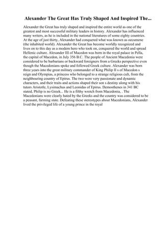 Alexander The Great Has Truly Shaped And Inspired The...
Alexander the Great has truly shaped and inspired the entire world as one of the
greatest and most successful military leaders in history. Alexander has influenced
many writers, as he is included in the national literatures of some eighty countries.
At the age of just thirty, Alexander had conquered what was known as oecumene
(the inhabited world). Alexander the Great has become worldly recognized and
lives on to this day as a modern hero who took on, conquered the world and spread
Hellenic culture. Alexander III of Macedon was born in the royal palace in Pella,
the capital of Macedon, in July 356 B.C. The people of Ancient Macedonia were
considered to be barbarians or backward foreigners from a Greeks perspective even
though the Macedonians spoke and followed Greek culture. Alexander was born
three years into the great military commander of King Philip II s of Macedon s
reign and Olympias, a princess who belonged to a strange religious cult, from the
neighbouring country of Epirus. The two were very passionate and dynamic
characters, and their traits and actions shaped their son s destiny along with his
tutors Aristotle, Lysimachus and Leonidas of Epirus. Demosthenes in 341 BC
stated, Philip is no Greek... He is a filthy wretch from Macedonia, . The
Macedonians were clearly hated by the Greeks and the country was considered to be
a peasant, farming state. Defeating these stereotypes about Macedonians, Alexander
lived the privileged life of a young prince in the royal
 
