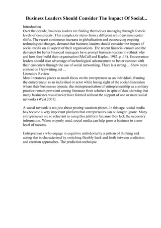 Business Leaders Should Consider The Impact Of Social...
Introduction
Over the decade, business leaders are finding themselves managing through historic
levels of complexity. This complexity stems from a different set of environmental
shifts. The recent continuous increase in globalization and outsourcing ongoing
technological changes, demand that business leaders should consider the impact of
social media on all aspect of their organisations. The recent financial crouch and the
demands for better financial managers have prompt business leaders to rethink why
and how they build their organisation (McCall and Kaplan, 1985, p .14). Entrepreneur
leaders should take advantage of technological advancement to better connect with
their customers through the use of social networking. There is a strong ... Show more
content on Helpwriting.net ...
Literature Review
Most literatures places so much focus on the entrepreneur as an individual, framing
the entrepreneur as an individual or actor while losing sight of the social dimension
where their businesses operate. the misrepresentation of entrepreneurship as a solitary
practice remain prevalent among literature from scholars in spite of data showing that
many businesses would never have formed without the support of one or more social
networks (West 2001).
A social network is not just about posting vacation photos. In this age, social media
has become a very important platform that entrepreneurs can no longer ignore. Many
entrepreneurs are so reluctant in using this platform because they lack the necessary
information. When properly used, social media can help grow a business to a new
level of success.
Entrepreneur s who engage in cognitive ambidexterity a pattern of thinking and
acting that is characterised by switching flexibly back and forth between prediction
and creation approaches. The prediction technique
 