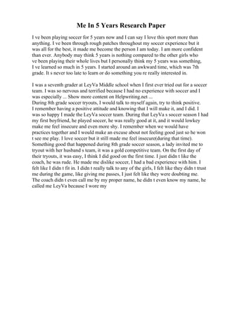 Me In 5 Years Research Paper
I ve been playing soccer for 5 years now and I can say I love this sport more than
anything. I ve been through rough patches throughout my soccer experience but it
was all for the best, it made me become the person I am today. I am more confident
than ever. Anybody may think 5 years is nothing compared to the other girls who
ve been playing their whole lives but I personally think my 5 years was something,
I ve learned so much in 5 years. I started around an awkward time, which was 7th
grade. It s never too late to learn or do something you re really interested in.
I was a seventh grader at LeyVa Middle school when I first ever tried out for a soccer
team. I was so nervous and terrified because I had no experience with soccer and I
was especially ... Show more content on Helpwriting.net ...
During 8th grade soccer tryouts, I would talk to myself again, try to think positive.
I remember having a positive attitude and knowing that I will make it, and I did. I
was so happy I made the LeyVa soccer team. During that LeyVa s soccer season I had
my first boyfriend, he played soccer, he was really good at it, and it would lowkey
make me feel insecure and even more shy. I remember when we would have
practices together and I would make an excuse about not feeling good just so he won
t see me play. I love soccer but it still made me feel insecure(during that time).
Something good that happened during 8th grade soccer season, a lady invited me to
tryout with her husband s team, it was a gold competitive team. On the first day of
their tryouts, it was easy, I think I did good on the first time. I just didn t like the
coach, he was rude. He made me dislike soccer, I had a bad experience with him. I
felt like I didn t fit in. I didn t really talk to any of the girls, I felt like they didn t trust
me during the game, like giving me passes, I just felt like they were doubting me.
The coach didn t even call me by my proper name, he didn t even know my name, he
called me LeyVa because I wore my
 