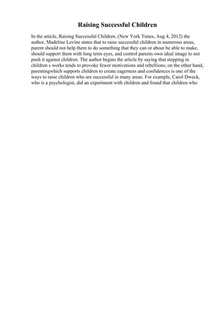 Raising Successful Children
In the article, Raising Successful Children, (New York Times, Aug 4, 2012) the
author, Madeline Levine states that to raise successful children in numerous areas,
parent should not help them to do something that they can or about be able to make,
should support them with long term eyes, and control parents own ideal image to not
push it against children. The author begins the article by saying that stepping in
children s works tends to provoke fewer motivations and rebellions; on the other hand,
parentingwhich supports children to create eagerness and confidences is one of the
ways to raise children who are successful in many areas. For example, Carol Dweck,
who is a psychologist, did an experiment with children and found that children who
 