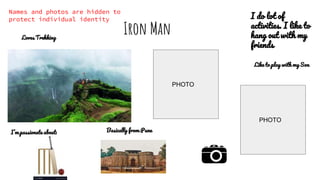 Iron Man
I’m passionate about:
Like to play with my Son
Basically from Pune
Loves Trekking
I do lot of
activities. I like to
hang out with my
friends
PHOTO
PHOTO
Names and photos are hidden to
protect individual identity
 