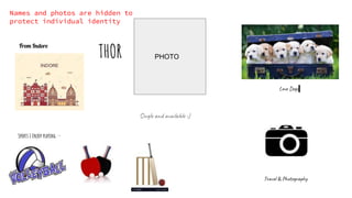 Single and available :)
Sports I Enjoy playing :-
From Indore
Love Dogs
Travel & Photography
PHOTO
THOR
Names and photos are hidden to
protect individual identity
 