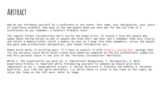 Abstract
How do you introduce yourself at a conference or any event. Your name, your designation, your years
of experience probably. How many of the new people whom you have met for the 1st time at a
conferences do you remember, a handful? Probably none?
The regular formal introductions don't excite the human brain. In events I have met people who
spoke about having horses as pet or people who brew their own beer and I remember them very clearly
and attach a memory/rather recall a memory as soon as I bump into them somewhere, versus the people
who gave some professional designation, year based introduction etc.
Human brain works in exciting ways, if I have to explain it with Pixar’s ‘Inside Out’ analogy then
its the personal touch which helps create more memories compared to the dry professional summaries.
And this personal touch is the core of the ‘Personal Introduction’ Manifesto.
While 1. The organization you work at, 2. Educational Background, 3. Designation, 4. Work
experience history is important while introducing yourself to someone we should give more
importance to our 1. Geographical origin, 2. Social Structure 3. Interest and hobbies 4. Personal
Qualities. Just like the agile manifesto, i.e, while there is value in the items on the right, we
value the items on the left more. Refer to image
 