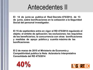 Antecedentes II
El 14 de junio se publica el Real Decreto 475/2014, de 13
de junio, sobre bonificaciones en la cotización a la Seguridad
Social del personal investigador.
El 15 de septiembre entra en vigor el RD 475/2014 regulando el
objeto; el ámbito de aplicación; las exclusiones; los requisitos
de los beneficiarios; la concurrencia con otras bonificaciones
y medidas de apoyo público y cuantía máxima de las
bonificaciones
El 2 de marzo de 2015 el Ministerio de Economía y
Competitividad publica la Nota Aclaratoria Interpretativa
Consolidada del RD 475/2014
 