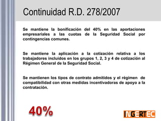Continuidad R.D. 278/2007
Se mantiene la bonificación del 40% en las aportaciones
empresariales a las cuotas de la Seguridad Social por
contingencias comunes.
Se mantiene la aplicación a la cotización relativa a los
trabajadores incluidos en los grupos 1, 2, 3 y 4 de cotización al
Régimen General de la Seguridad Social.
Se mantienen los tipos de contrato admitidos y el régimen de
compatibilidad con otras medidas incentivadoras de apoyo a la
contratación.
 