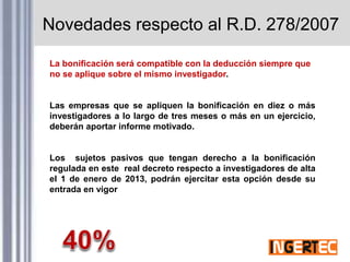 Novedades respecto al R.D. 278/2007
La bonificación será compatible con la deducción siempre que
no se aplique sobre el mismo investigador.
Las empresas que se apliquen la bonificación en diez o más
investigadores a lo largo de tres meses o más en un ejercicio,
deberán aportar informe motivado.
Los sujetos pasivos que tengan derecho a la bonificación
regulada en este real decreto respecto a investigadores de alta
el 1 de enero de 2013, podrán ejercitar esta opción desde su
entrada en vigor
 