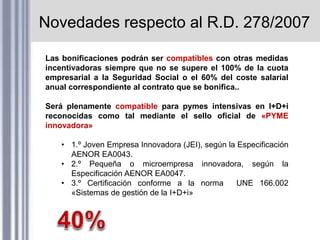 Novedades respecto al R.D. 278/2007
Las bonificaciones podrán ser compatibles con otras medidas
incentivadoras siempre que no se supere el 100% de la cuota
empresarial a la Seguridad Social o el 60% del coste salarial
anual correspondiente al contrato que se bonifica..
Será plenamente compatible para pymes intensivas en I+D+i
reconocidas como tal mediante el sello oficial de «PYME
innovadora»
• 1.º Joven Empresa Innovadora (JEI), según la Especificación
AENOR EA0043.
• 2.º Pequeña o microempresa innovadora, según la
Especificación AENOR EA0047.
• 3.º Certificación conforme a la norma UNE 166.002
«Sistemas de gestión de la I+D+i»
 