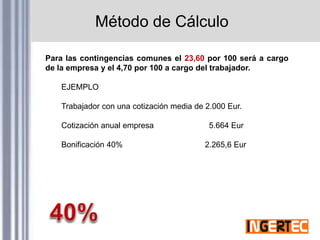 Método de Cálculo
Para las contingencias comunes el 23,60 por 100 será a cargo
de la empresa y el 4,70 por 100 a cargo del trabajador.
EJEMPLO
Trabajador con una cotización media de 2.000 Eur.
Cotización anual empresa 5.664 Eur
Bonificación 40% 2.265,6 Eur
 