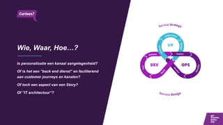 Wie, Waar, Hoe…?
Is personalisatie een kanaal aangelegenheid?
Of is het een “back end dienst” en faciliterend
aan customer journeys en kanalen?
Of toch een aspect van een Story?
Of “IT architectuur”?
 