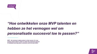 “Hoe ontwikkelen onze MVP talenten en
hebben ze het vermogen wel om
personalisatie succesvol toe te passen?”
MVP - the minimum viable product is that version of a new
product which allows a team to collect the maximum amount
of validated learning about customers with the least effort.
 
