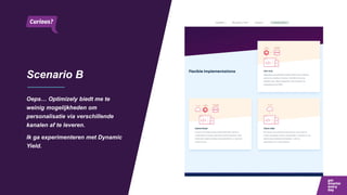 Scenario B
Oeps… Optimizely biedt me te
weinig mogelijkheden om
personalisatie via verschillende
kanalen af te leveren.
Ik ga experimenteren met Dynamic
Yield.
 
