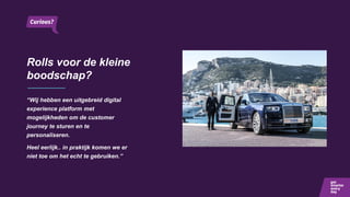 Rolls voor de kleine
boodschap?
“Wij hebben een uitgebreid digital
experience platform met
mogelijkheden om de customer
journey te sturen en te
personaliseren.
Heel eerlijk.. in praktijk komen we er
niet toe om het echt te gebruiken.”
 