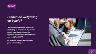 Binnen de wetgeving
en beleid?
“We hebben ons vooral gericht op
marketing en rendement. Nu ervaren
steeds meer beperkingen, die
opgelegd worden door beleid binnen
ons bedrijf en GDPR.
En eigenlijk hebben we daar geen
goed antwoord op.”
 
