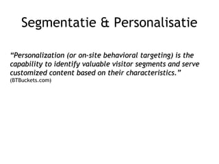 Segmentatie & Personalisatie
““Personalization (or on-site behavioral targeting) is thePersonalization (or on-site behavioral targeting) is the
capability to identify valuable visitor segments and servecapability to identify valuable visitor segments and serve
customized content based on their characteristics.”customized content based on their characteristics.”
(BTBuckets.com)
 