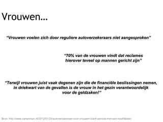 ““Vrouwen voelen zich door reguliere autoverzekeraars niet aangesproken”Vrouwen voelen zich door reguliere autoverzekeraars niet aangesproken”
““70% van de vrouwen vindt dat reclames70% van de vrouwen vindt dat reclames
hierover teveel op mannen gericht zijn”hierover teveel op mannen gericht zijn”
““Terwijl vrouwen juist vaak degenen zijn die de financiële beslissingen nemen,Terwijl vrouwen juist vaak degenen zijn die de financiële beslissingen nemen,
in driekwart van de gevallen is de vrouw in het gezin verantwoordelijkin driekwart van de gevallen is de vrouw in het gezin verantwoordelijk
voor de geldzaken!”voor de geldzaken!”
Bron: http://www.carwoman.nl/2012/01/24/autoverzekeraar-voor-vrouwen-biedt-service-met-een-hoofdletter/
Vrouwen…
 