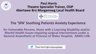 The ‘SPA’ Soothing Patients Anxiety Experience
for Vulnerable Persons, those with a Learning Disability and/or
Mental Health Issues requiring surgical interventions under a
General Anaesthetic at Princess of Wales Hospital, ABMU LHB
Paul Harris
Theatre Specialist Trainer, ODP
Abertawe Bro Morgannwg Local Health Board
Paul Harris@uniquespaday
 