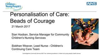 Cambridgeshire Community Services NHS Trust: delivering excellence in children and young people’s health services
Personalisation of Care:
Beads of Courage
21 March 2017
Sian Hooban, Service Manager for Community
Children's Nursing Services
Siobhan Weaver, Lead Nurse - Children's
Continuing Care Team
 