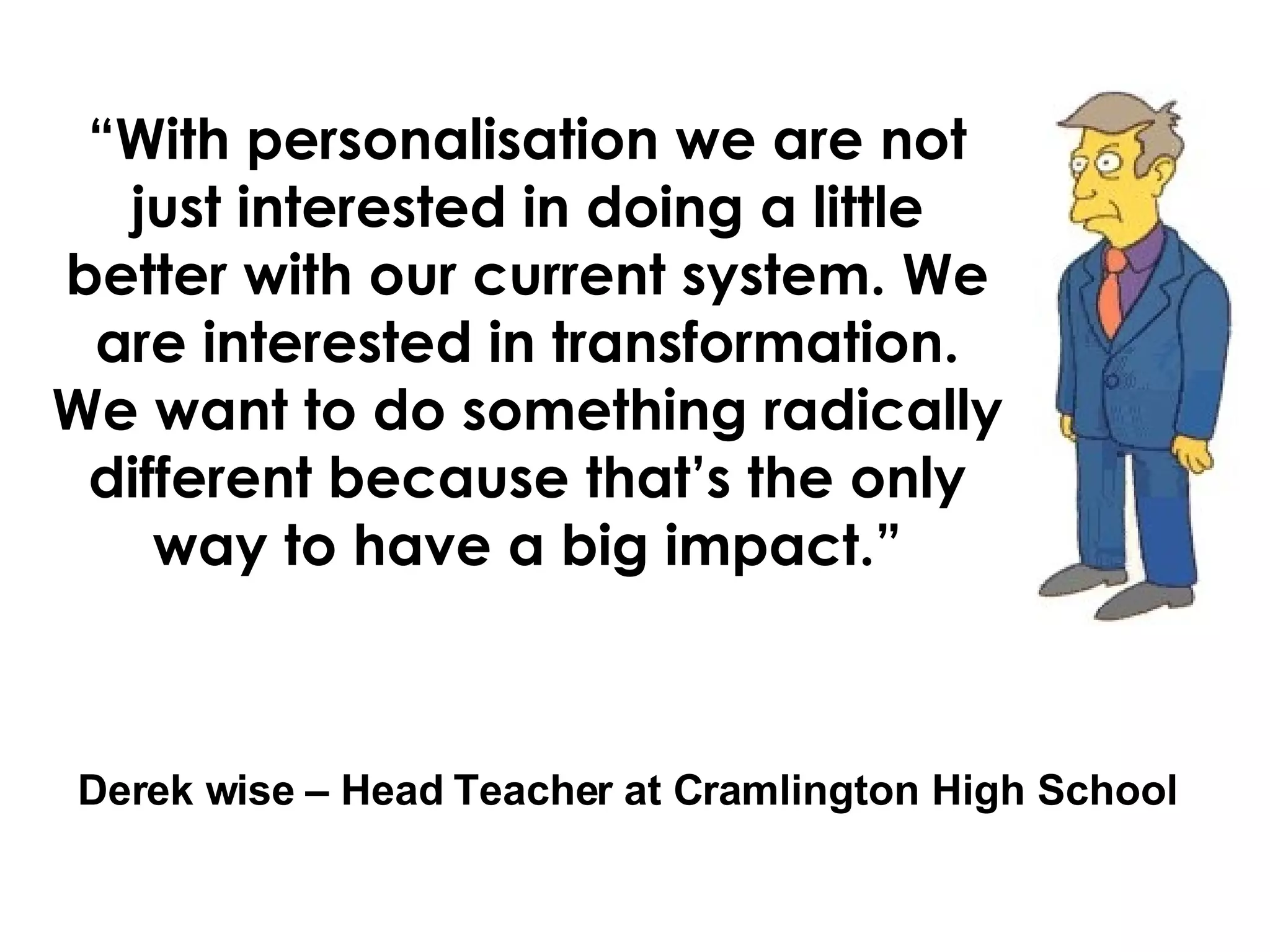 “ With personalisation we are not just interested in doing a little better with our current system. We are interested in transformation. We want to do something radically different because that’s the only way to have a big impact.” Derek wise – Head Teacher at Cramlington High School
