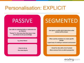 Personalisation: EXPLICIT

      PASSIVE                                     SEGMENTED
 User able to customise/tailor or otherwise set
                  up features                       User given a profile which determines what
                                                              content will be shown
 “Passive” in the sense that they may or may
       not choose to set up accordingly

                                                    Often used by marketers to create specific
               E.g. Early Yahoo!                                    groups
                                                  A good way of creating an extranet environment



                + Easy to set up                       + Great for sites with a lot of content
              - Too many log-ins                    - More onerous from an admin perspective
 