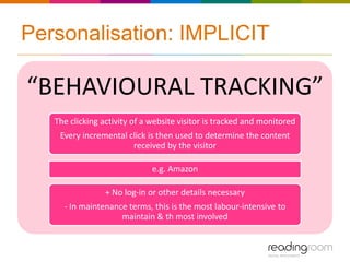 Personalisation: IMPLICIT

“BEHAVIOURAL TRACKING”
   The clicking activity of a website visitor is tracked and monitored
    Every incremental click is then used to determine the content
                       received by the visitor

                              e.g. Amazon

                 + No log-in or other details necessary
     - In maintenance terms, this is the most labour-intensive to
                    maintain & th most involved
 