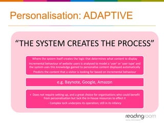Personalisation: ADAPTIVE

 “THE SYSTEM CREATES THE PROCESS”
      Where the system itself creates the logic that determines what content to display
    Incremental behaviour of website users is analysed to model a 'user' or 'user type' and
    the system uses this knowledge gained to personalise content displayed automatically
       Predicts the content that a visitor is looking for based on incremental behaviour


                         e.g. Baynote, Google, Amazon

    + Does not require setting up, and a great choice for organisations who could benefit
             from personalisation but lack the in-house resources to effect it
                  - Complex tech underpins its operation; still in its infancy
 