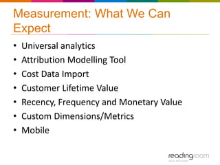 Measurement: What We Can
Expect
•   Universal analytics
•   Attribution Modelling Tool
•   Cost Data Import
•   Customer Lifetime Value
•   Recency, Frequency and Monetary Value
•   Custom Dimensions/Metrics
•   Mobile
 