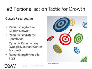 @digitalandwise | 0161 946 3851
#3 Personalisation Tactic for Growth
Google Re-targetting
•  Remarketing for the
Display Network
•  Remarketing lists for
Search Ads
•  Dynamic Remarketing
(Google Merchant Center
Account)
•  Remarketing for mobile
apps
Source:	
  google.com	
  
 