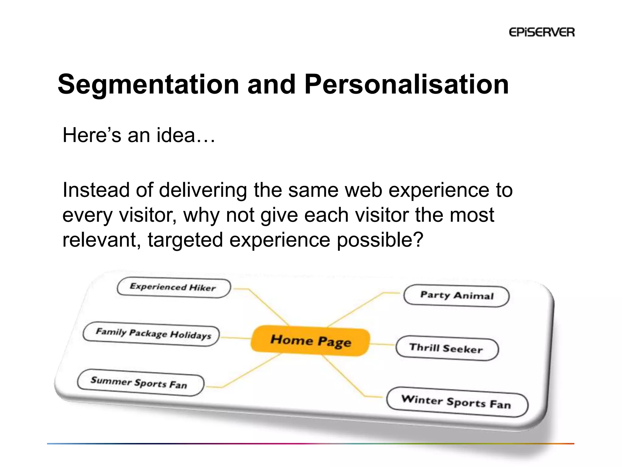 Segmentation and Personalisation
Here’s an idea…

Instead of delivering the same web experience to
every visitor, why not give each visitor the most
relevant, targeted experience possible?
 